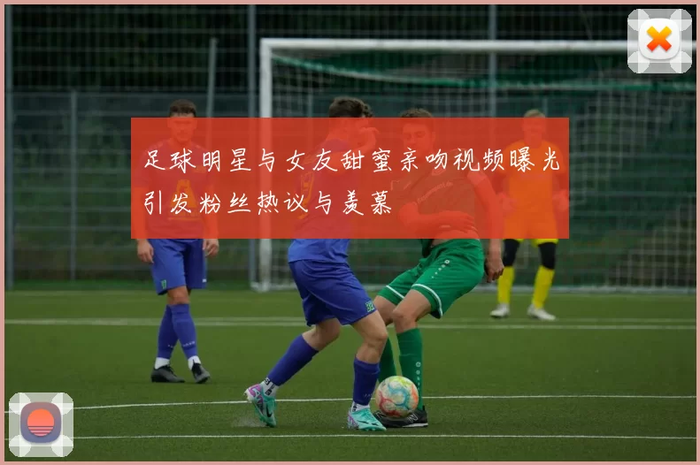 足球明星与女友甜蜜亲吻视频曝光引发粉丝热议与羡慕