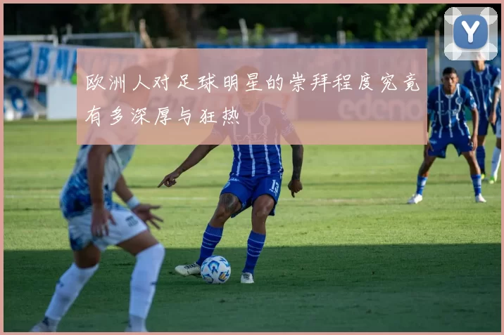 欧洲人对足球明星的崇拜程度究竟有多深厚与狂热