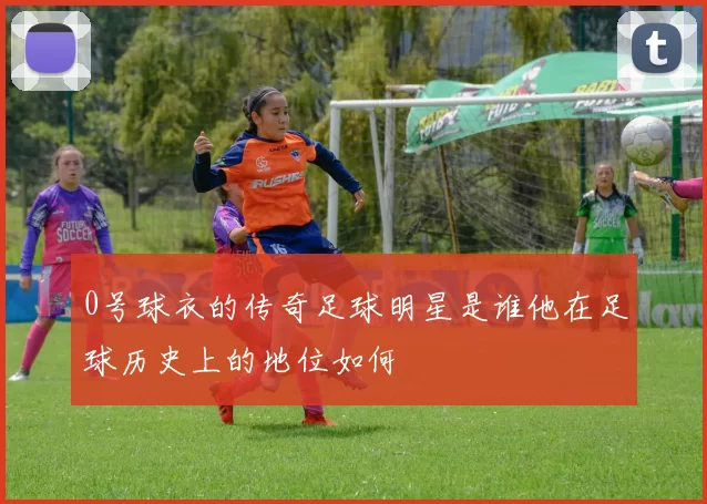0号球衣的传奇足球明星是谁他在足球历史上的地位如何