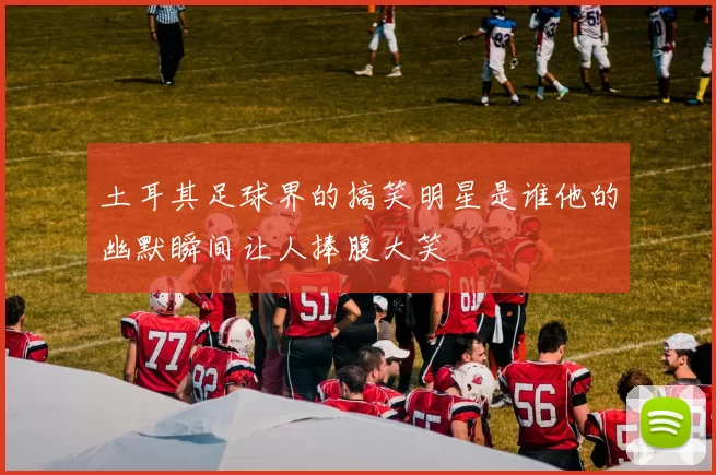 土耳其足球界的搞笑明星是谁他的幽默瞬间让人捧腹大笑