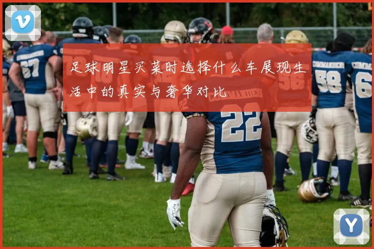 足球明星买菜时选择什么车展现生活中的真实与奢华对比