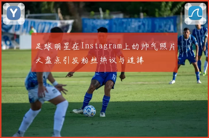 足球明星在Instagram上的帅气照片大盘点引发粉丝热议与追捧