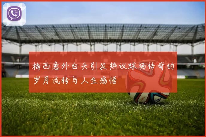 梅西意外白头引发热议球场传奇的岁月流转与人生感悟