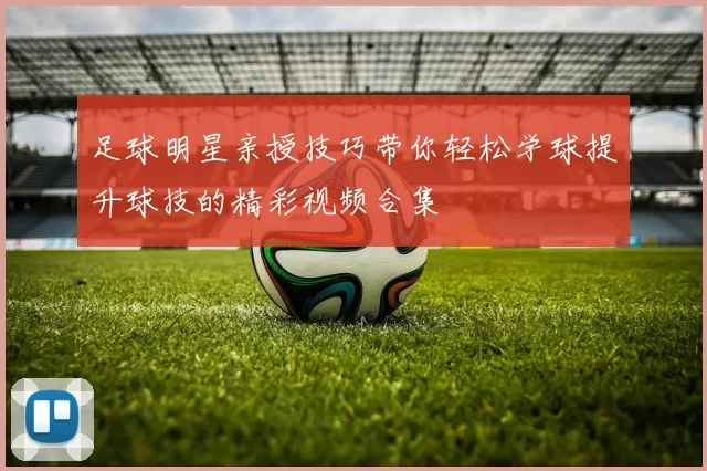 足球明星亲授技巧带你轻松学球提升球技的精彩视频合集
