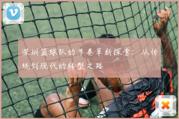 深圳篮球队的节奏革新探索：从传统到现代的转型之路