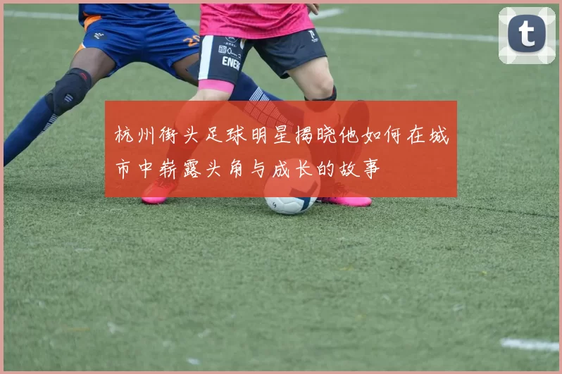 杭州街头足球明星揭晓他如何在城市中崭露头角与成长的故事