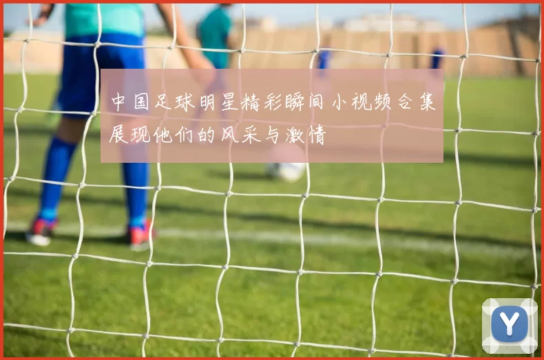 中国足球明星精彩瞬间小视频合集展现他们的风采与激情
