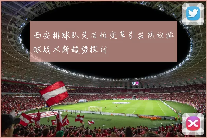 西安排球队灵活性变革引发热议排球战术新趋势探讨