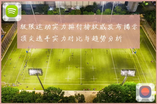 极限运动实力排行榜权威发布揭示顶尖选手实力对比与趋势分析