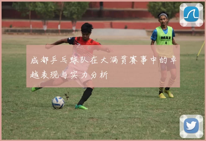 成都乒乓球队在大满贯赛事中的卓越表现与实力分析