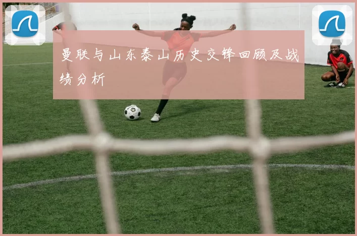 曼联与山东泰山历史交锋回顾及战绩分析