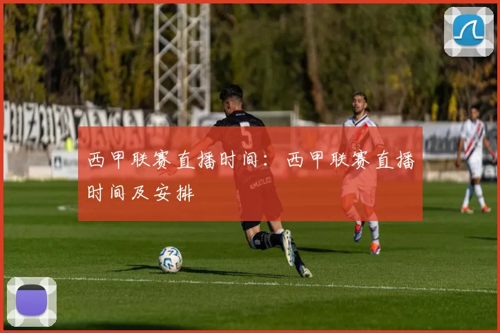 西甲联赛直播时间：西甲联赛直播时间及安排