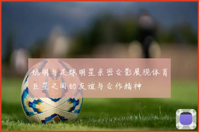 姚明与足球明星亲密合影展现体育巨星之间的友谊与合作精神