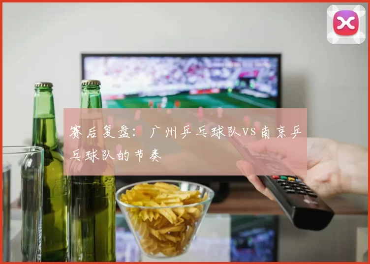 赛后复盘：广州乒乓球队vs南京乒乓球队的节奏