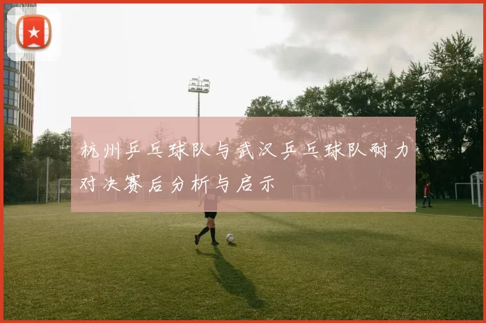 杭州乒乓球队与武汉乒乓球队耐力对决赛后分析与启示