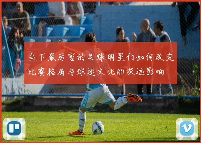 当下最厉害的足球明星们如何改变比赛格局与球迷文化的深远影响