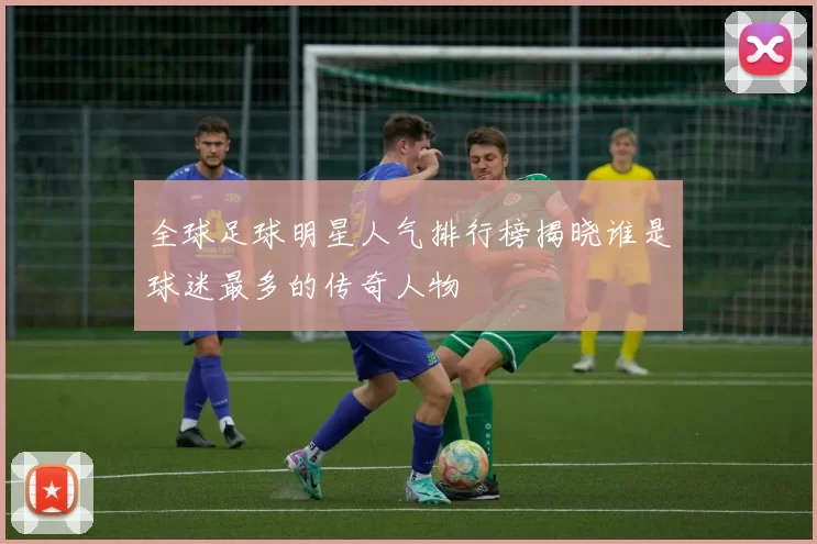全球足球明星人气排行榜揭晓谁是球迷最多的传奇人物