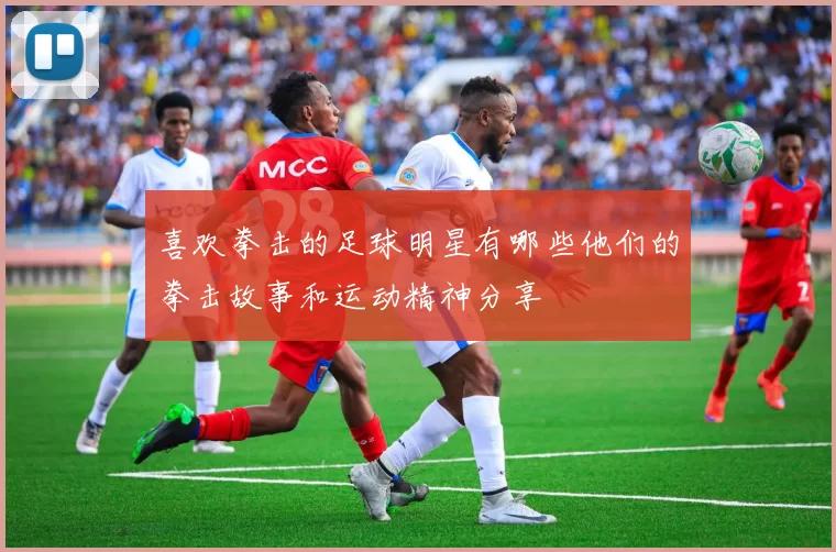 喜欢拳击的足球明星有哪些他们的拳击故事和运动精神分享