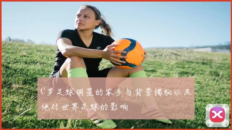 C罗足球明星的家乡与背景揭秘以及他对世界足球的影响