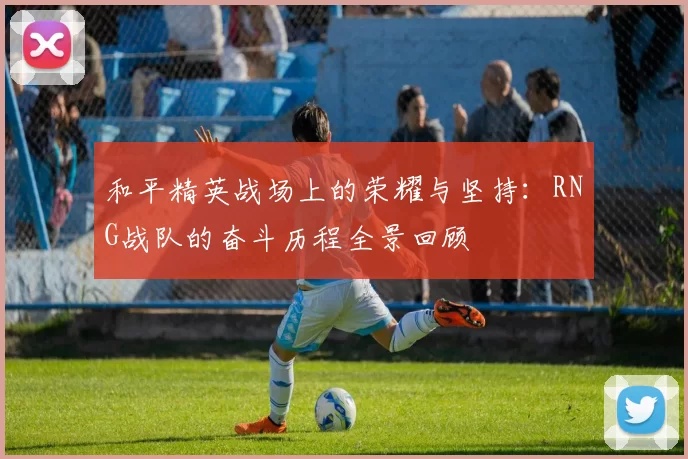 和平精英战场上的荣耀与坚持：RNG战队的奋斗历程全景回顾