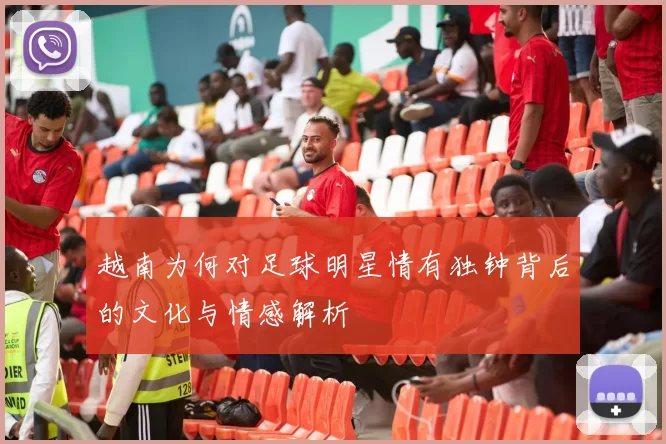 越南为何对足球明星情有独钟背后的文化与情感解析