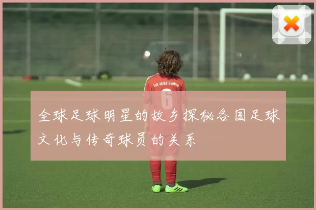 全球足球明星的故乡探秘各国足球文化与传奇球员的关系