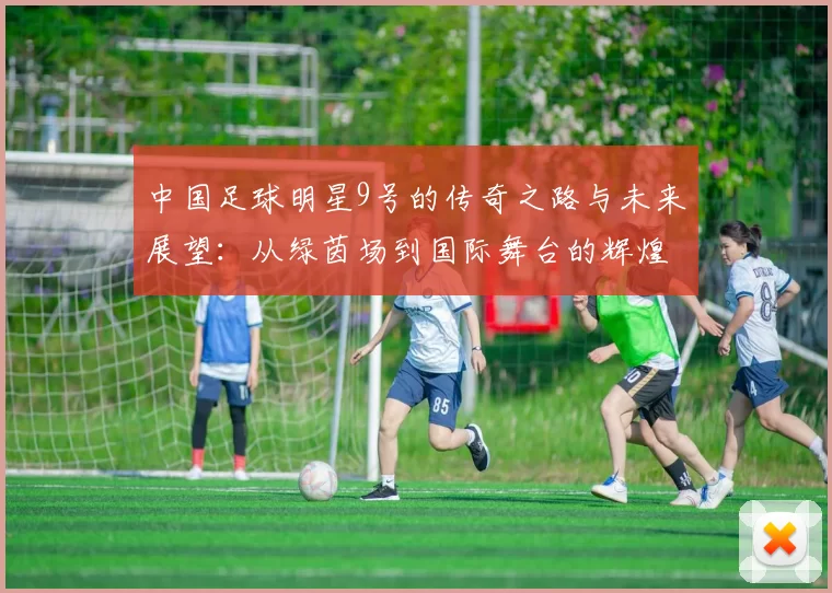 中国足球明星9号的传奇之路与未来展望：从绿茵场到国际舞台的辉煌历程