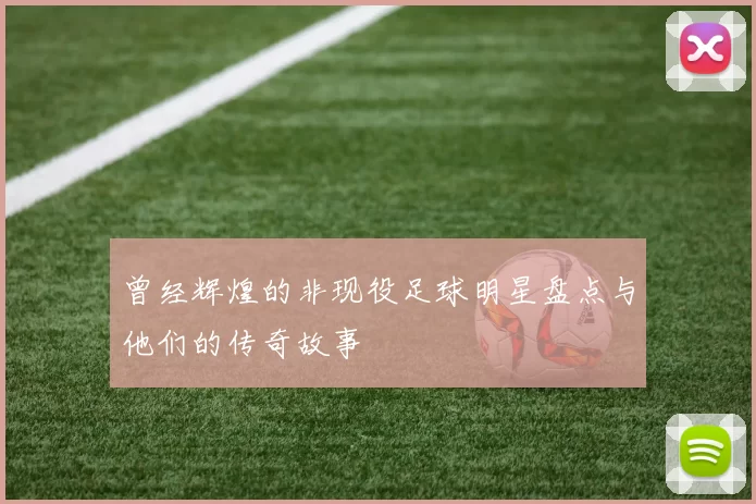 曾经辉煌的非现役足球明星盘点与他们的传奇故事