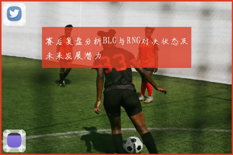 赛后复盘分析BLG与RNG对决状态及未来发展潜力