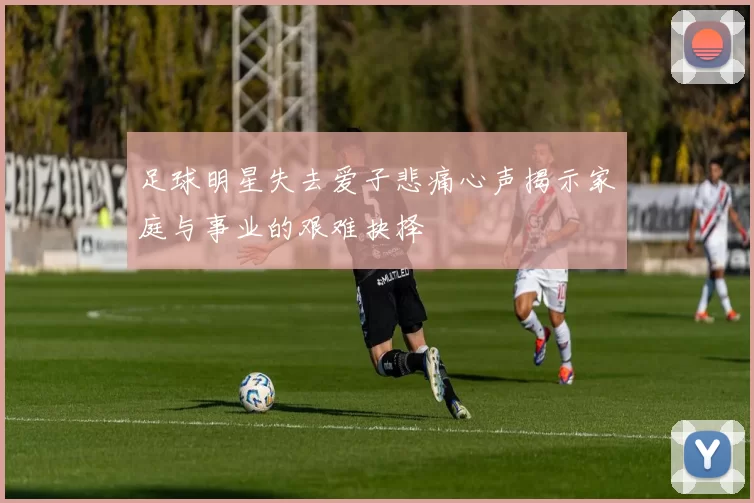 足球明星失去爱子悲痛心声揭示家庭与事业的艰难抉择
