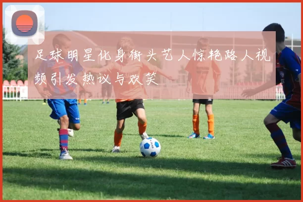 足球明星化身街头艺人惊艳路人视频引发热议与欢笑