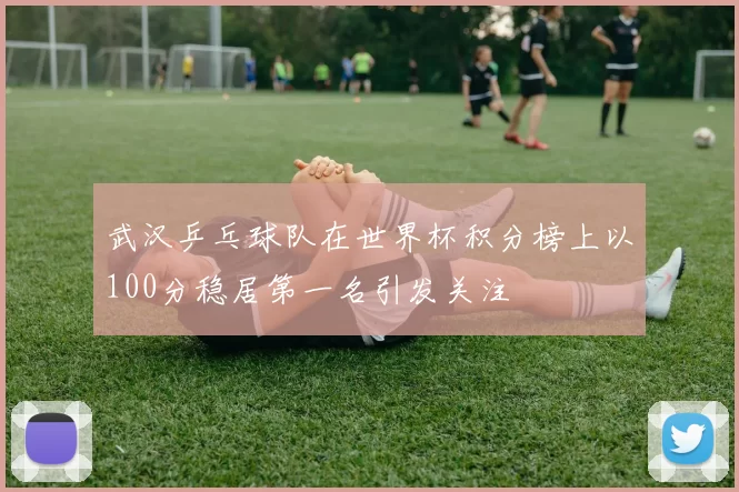 武汉乒乓球队在世界杯积分榜上以100分稳居第一名引发关注