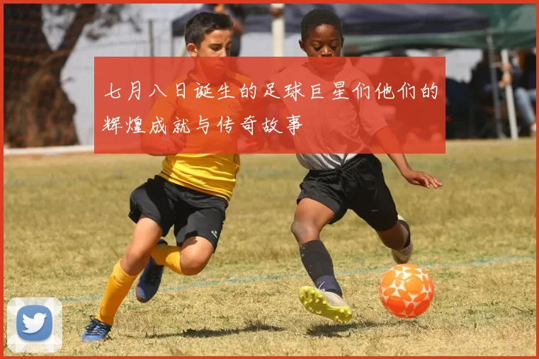 七月八日诞生的足球巨星们他们的辉煌成就与传奇故事