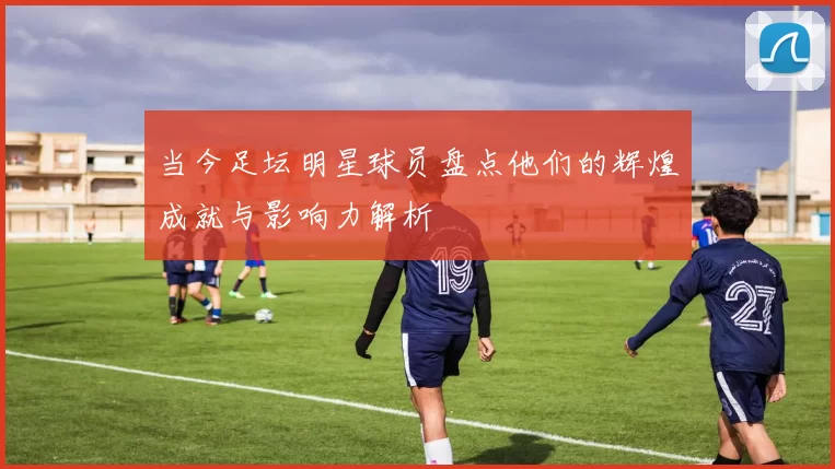 当今足坛明星球员盘点他们的辉煌成就与影响力解析