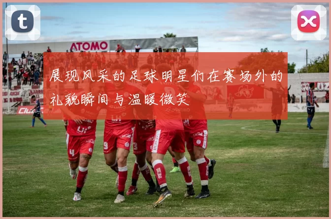 展现风采的足球明星们在赛场外的礼貌瞬间与温暖微笑