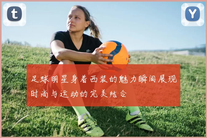 足球明星身着西装的魅力瞬间展现时尚与运动的完美结合
