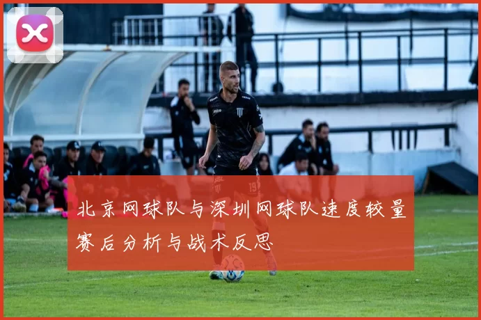 北京网球队与深圳网球队速度较量赛后分析与战术反思