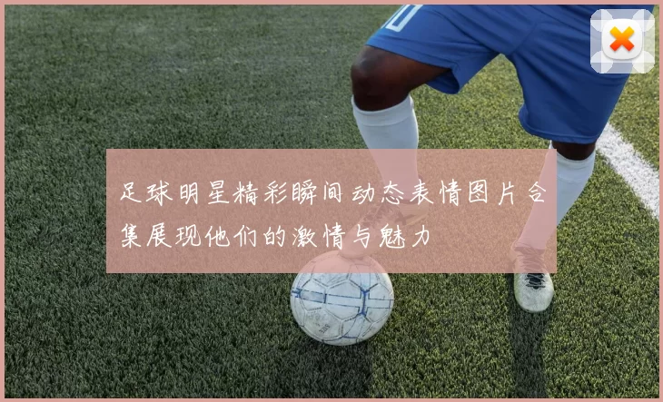 足球明星精彩瞬间动态表情图片合集展现他们的激情与魅力