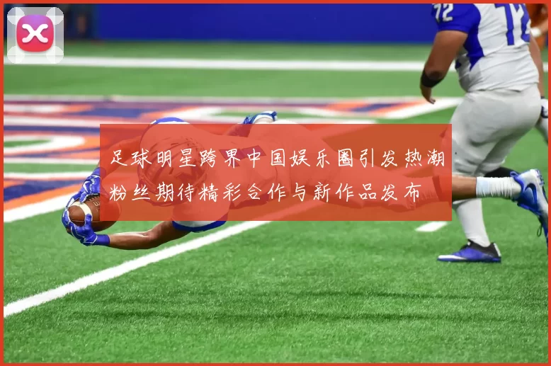 足球明星跨界中国娱乐圈引发热潮粉丝期待精彩合作与新作品发布