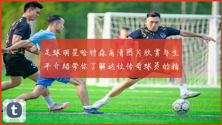 足球明星哈特森高清图片欣赏与生平介绍带你了解这位传奇球员的精彩瞬间