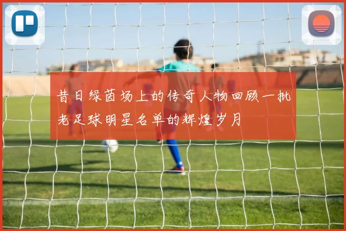 昔日绿茵场上的传奇人物回顾一批老足球明星名单的辉煌岁月