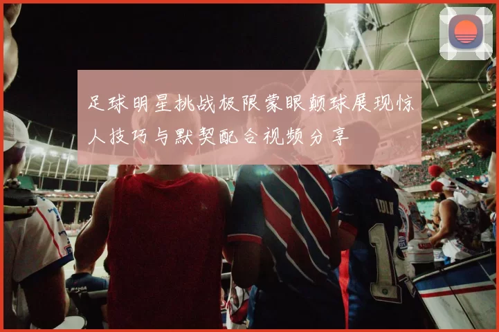 足球明星挑战极限蒙眼颠球展现惊人技巧与默契配合视频分享