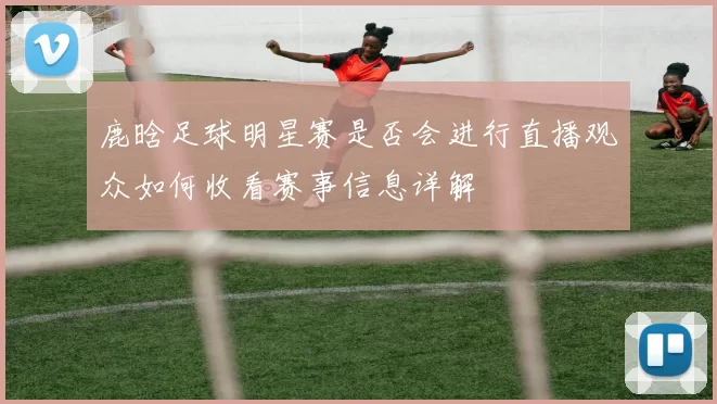 鹿晗足球明星赛是否会进行直播观众如何收看赛事信息详解
