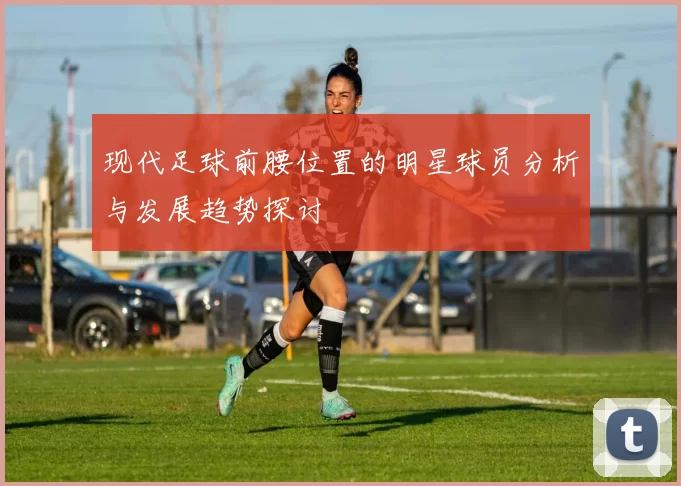 现代足球前腰位置的明星球员分析与发展趋势探讨