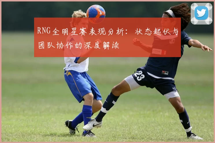 RNG全明星赛表现分析：状态起伏与团队协作的深度解读