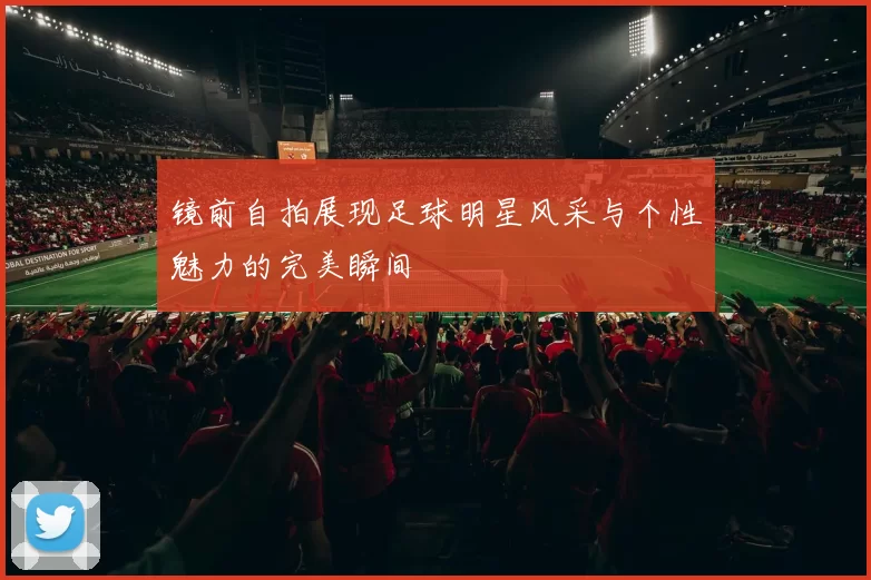 镜前自拍展现足球明星风采与个性魅力的完美瞬间