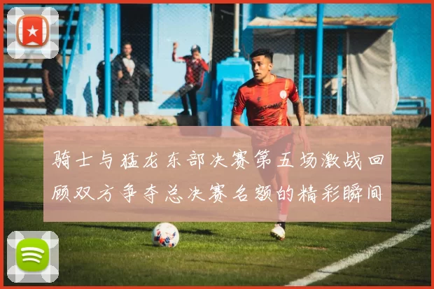 骑士与猛龙东部决赛第五场激战回顾双方争夺总决赛名额的精彩瞬间