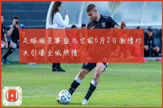 足球明星赛盛况空前6月2日激情对决引爆全城热情