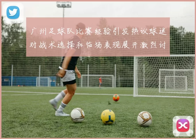 广州足球队比赛经验引发热议球迷对战术选择和临场表现展开激烈讨论