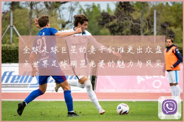 全球足球巨星的妻子们谁更出众盘点世界足球明星老婆的魅力与风采